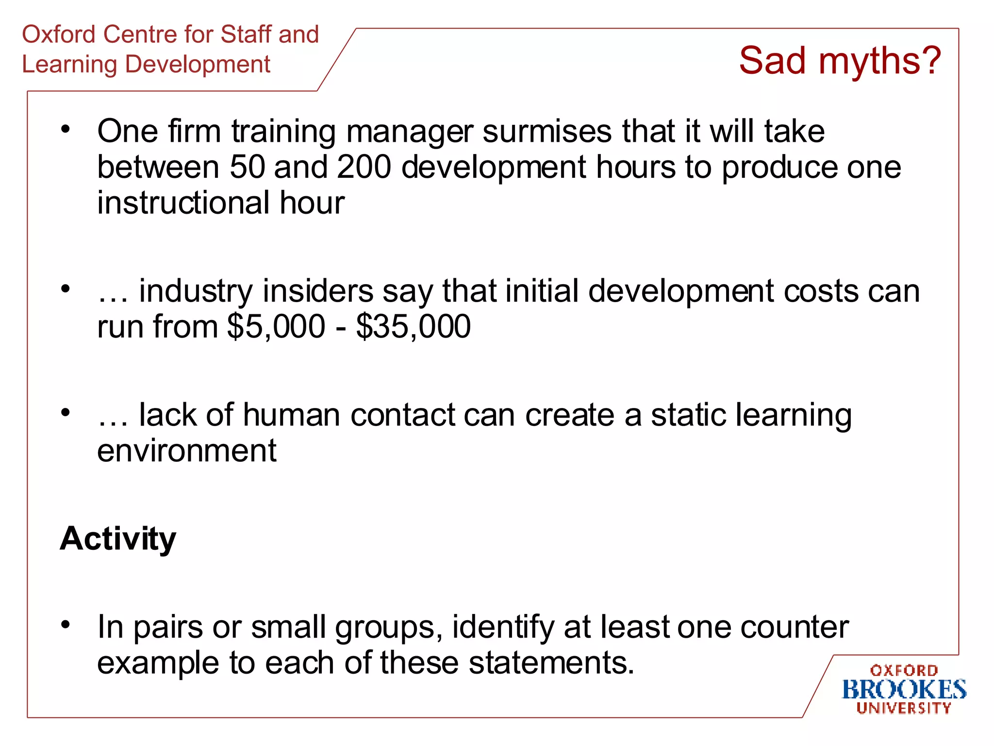 One firm training manager surmises that it will take between 50 and 200 development hours to produce one instructional hour …  industry insiders say that initial development costs can run from $5,000 - $35,000 …  lack of human contact can create a static learning environment Activity In pairs or small groups, identify at least one counter example to each of these statements. Sad myths? 