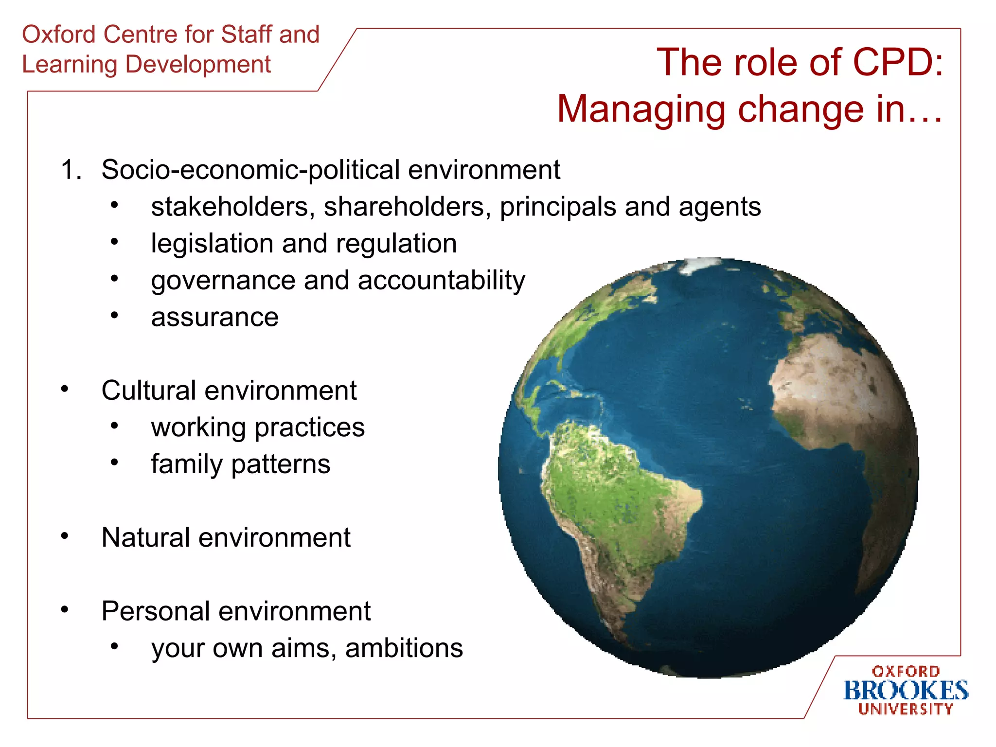 Socio-economic-political environment stakeholders, shareholders, principals and agents legislation and regulation governance and accountability assurance Cultural environment working practices family patterns Natural environment Personal environment your own aims, ambitions The role of CPD: Managing change in… 