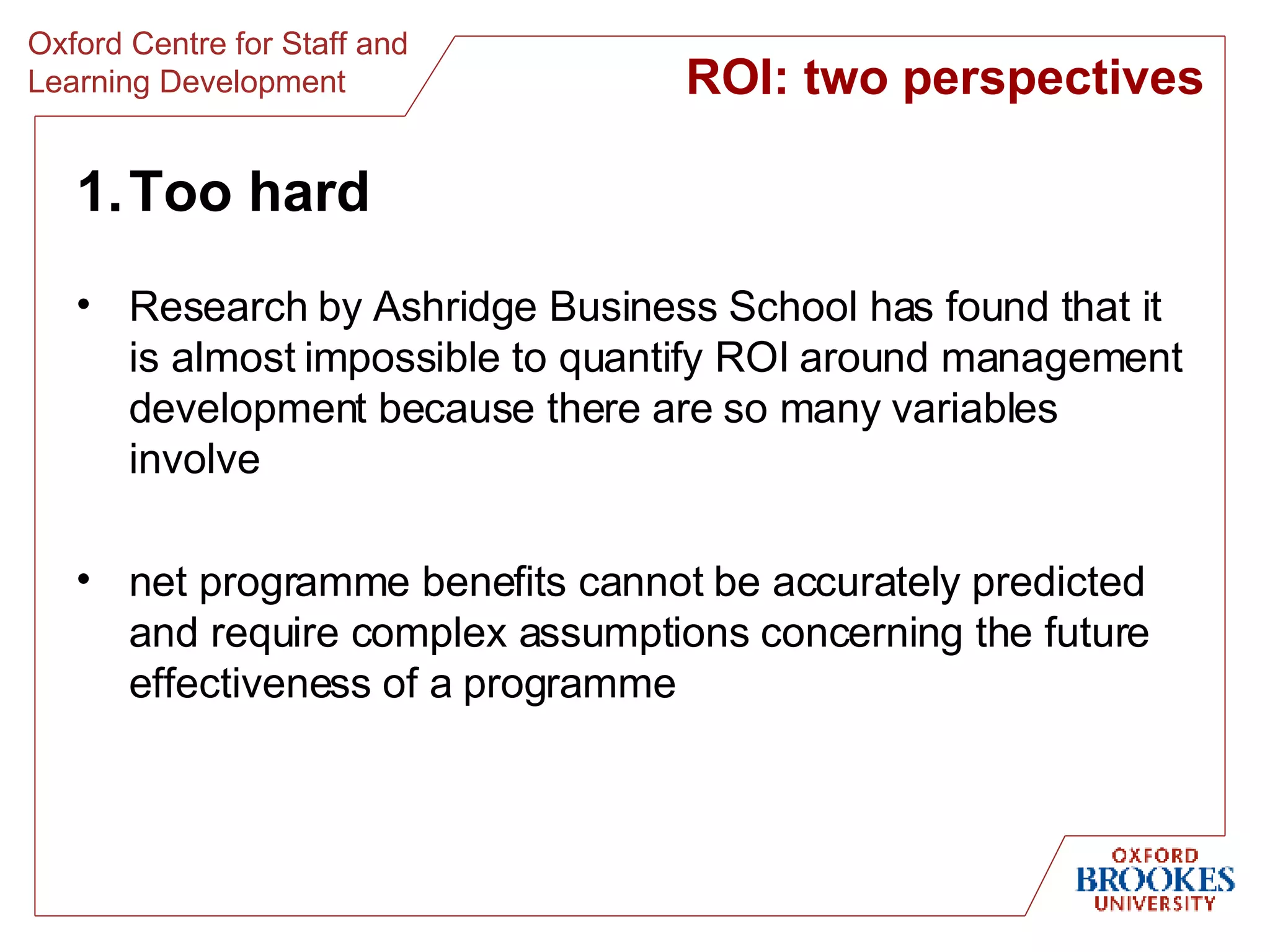 Too hard Research by Ashridge Business School has found that it is almost impossible to quantify ROI around management development because there are so many variables involve net programme benefits cannot be accurately predicted and require complex assumptions concerning the future effectiveness of a programme ROI: two perspectives 