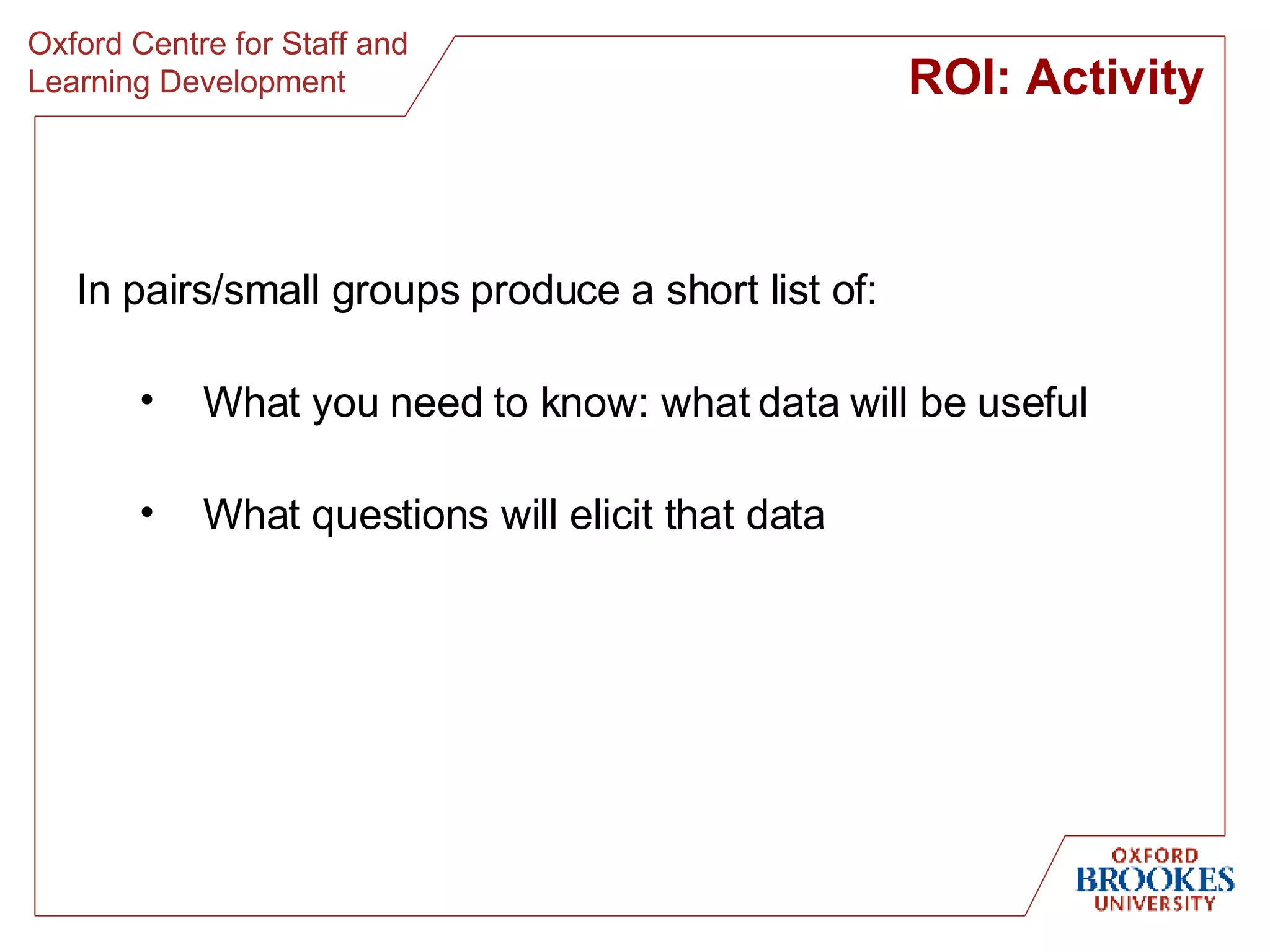 In pairs/small groups produce a short list of: What you need to know: what data will be useful What questions will elicit that data ROI: Activity 