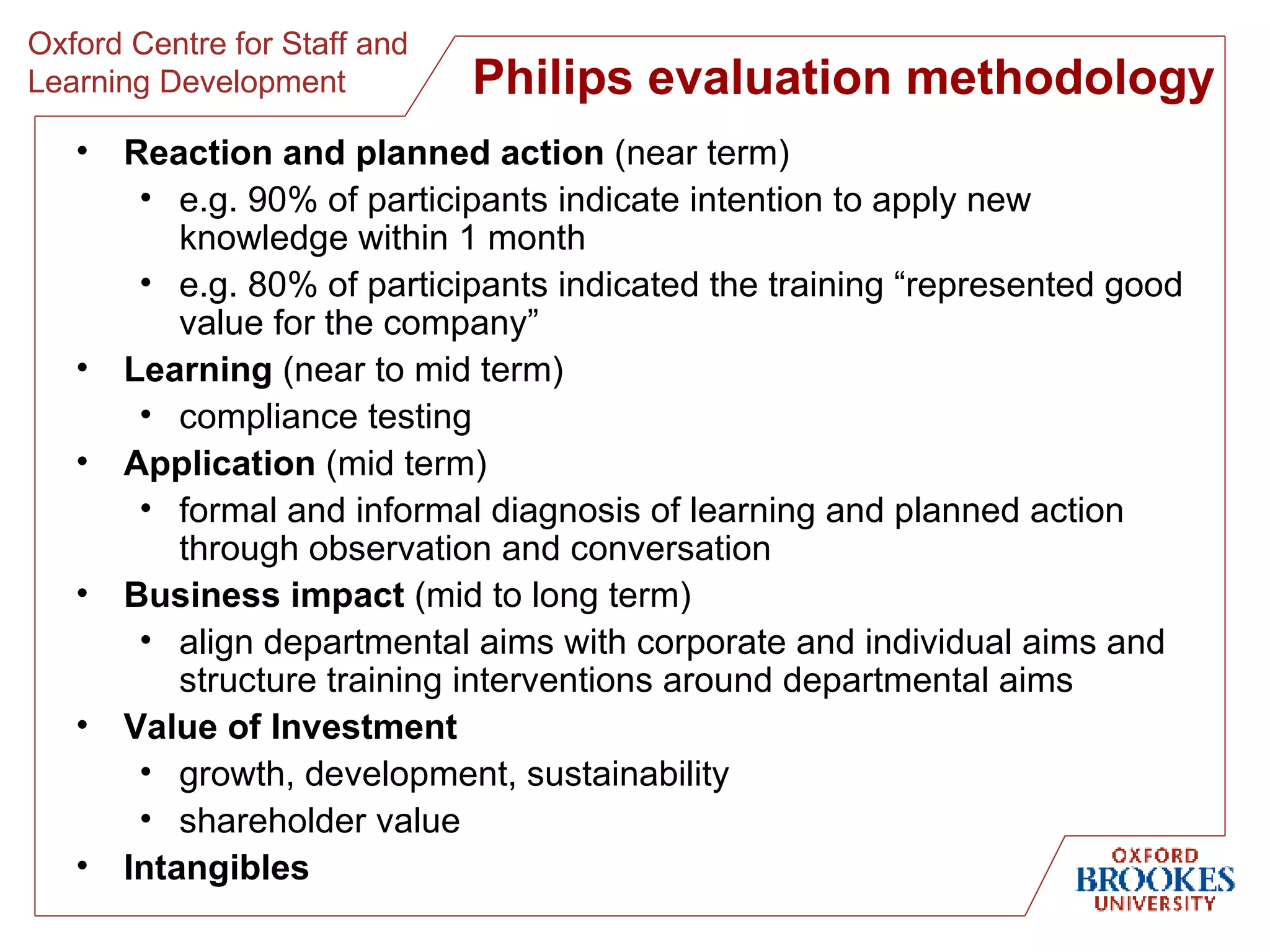 Philips evaluation methodology Reaction and planned action  (near term) e.g. 90% of participants indicate intention to apply new knowledge within 1 month e.g. 80% of participants indicated the training “represented good value for the company” Learning  (near to mid term) compliance testing Application  (mid term) formal and informal diagnosis of learning and planned action through observation and conversation Business impact  (mid to long term) align departmental aims with corporate and individual aims and structure training interventions around departmental aims Value of Investment growth, development, sustainability shareholder value Intangibles 