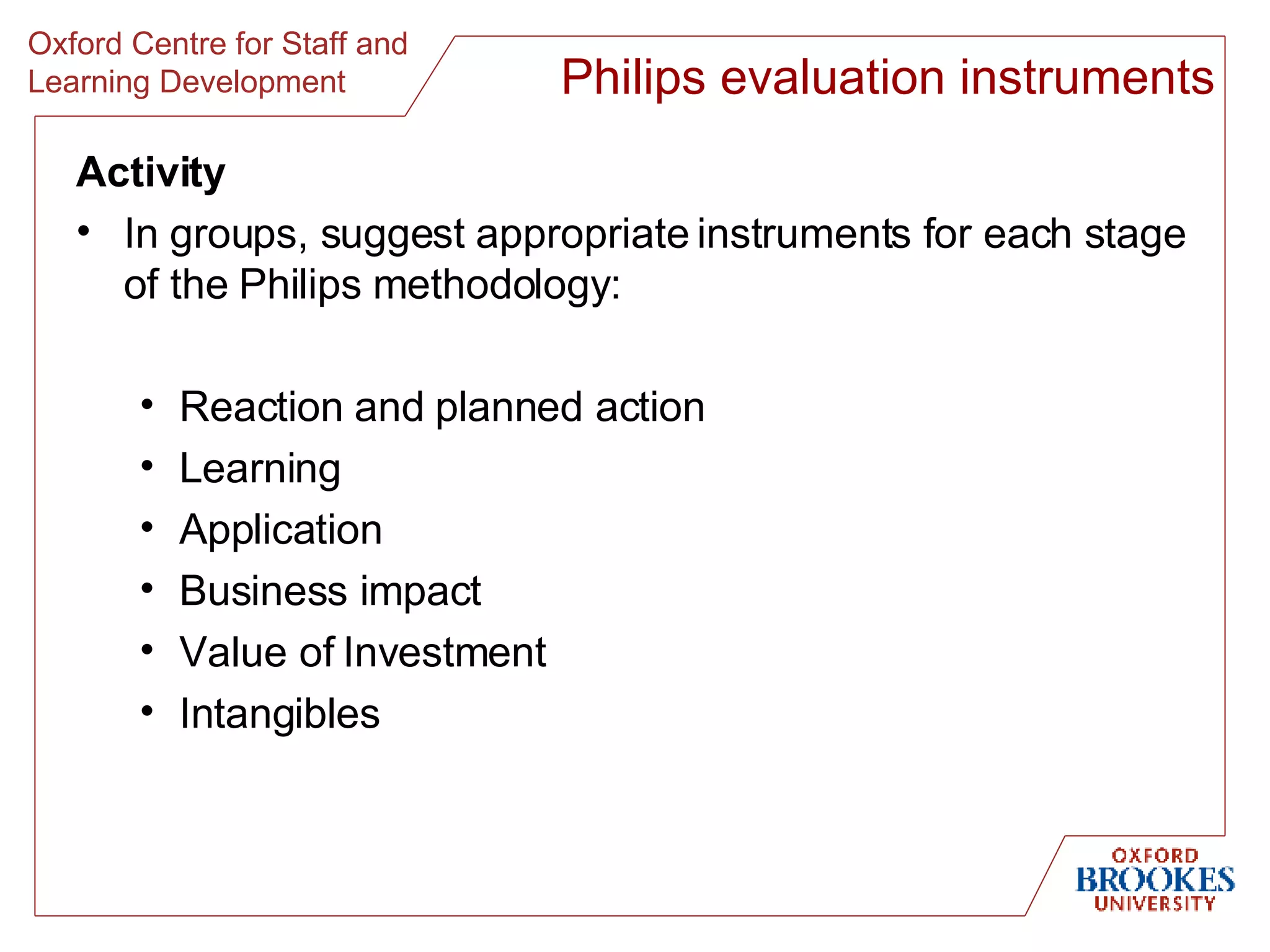 Activity In groups, suggest appropriate instruments for each stage of the Philips methodology: Reaction and planned action Learning Application Business impact Value of Investment Intangibles Philips evaluation instruments 