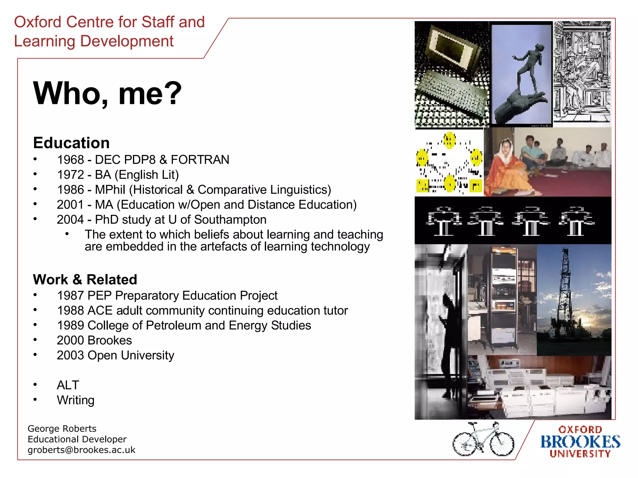 Who, me? Education 1968 - DEC PDP8 & FORTRAN 1972 - BA (English Lit) 1986 - MPhil (Historical & Comparative Linguistics) 2001 - MA (Education w/Open and Distance Education) 2004 - PhD study at U of Southampton The extent to which beliefs about learning and teaching are embedded in the artefacts of learning technology Work & Related 1987 PEP Preparatory Education Project 1988 ACE adult community continuing education tutor 1989 College of Petroleum and Energy Studies 2000 Brookes 2003 Open University ALT Writing George Roberts Educational Developer [email_address] 
