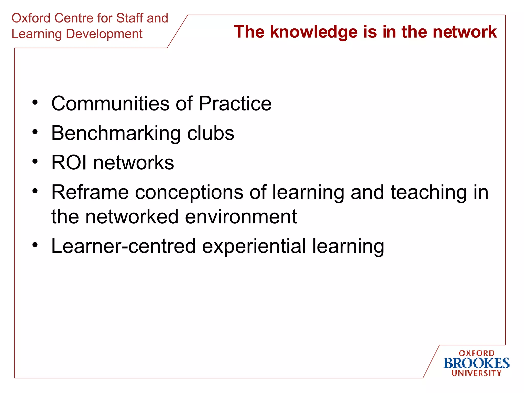 The knowledge is in the network Communities of Practice Benchmarking clubs ROI networks Reframe conceptions of learning and teaching in the networked environment Learner-centred experiential learning 