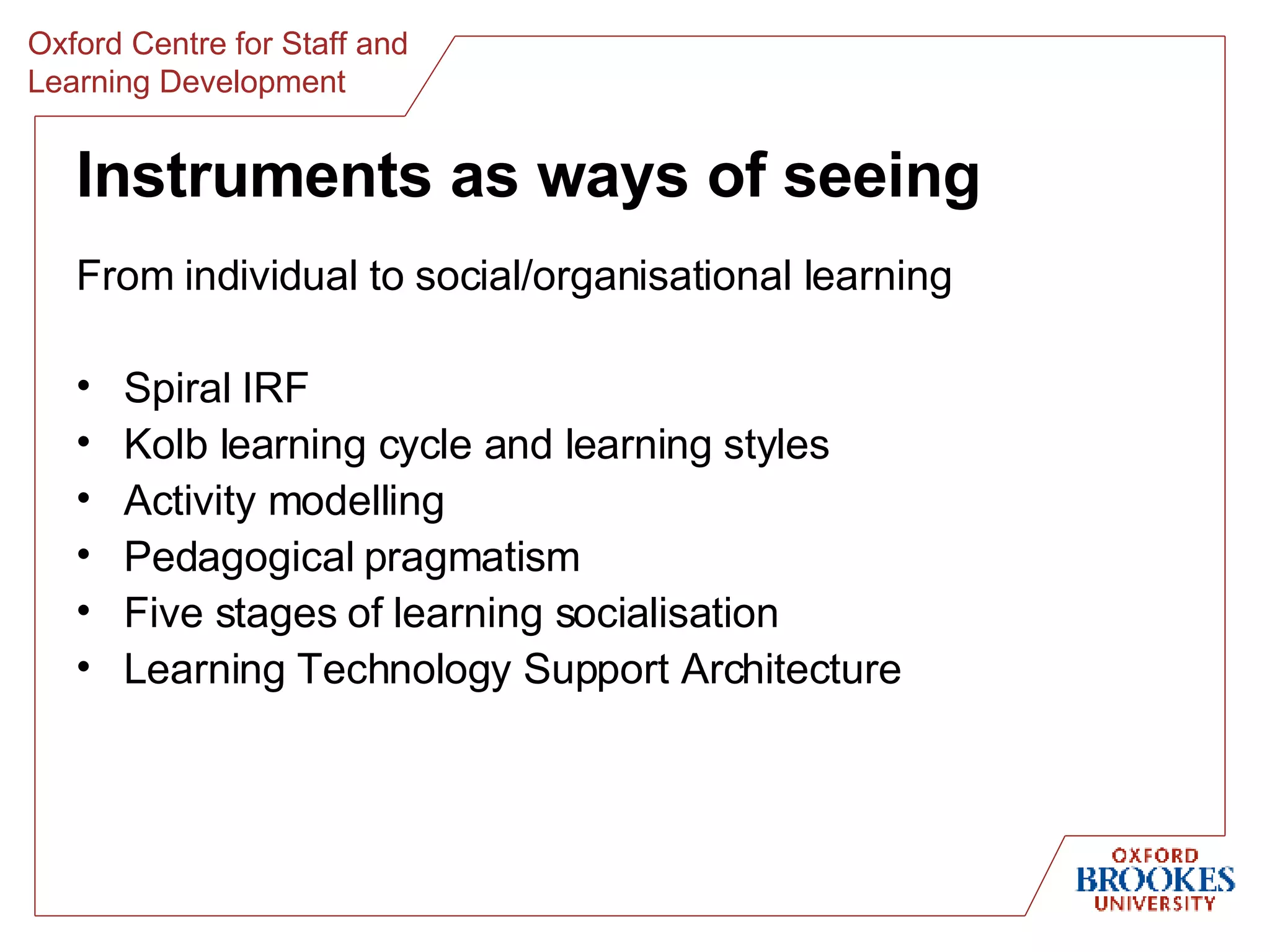 Instruments as ways of seeing From individual to social/organisational learning Spiral IRF Kolb learning cycle and learning styles Activity modelling Pedagogical pragmatism Five stages of learning socialisation Learning Technology Support Architecture 