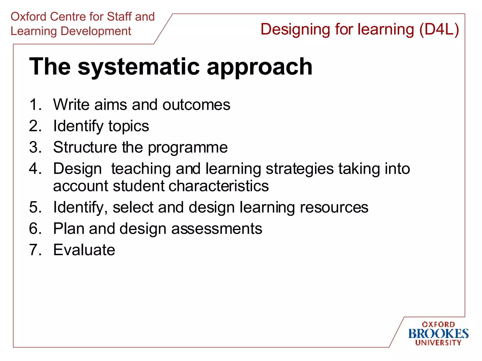 The systematic approach Write aims and outcomes Identify topics  Structure the programme Design  teaching and learning strategies taking into account student characteristics Identify, select and design learning resources Plan and design assessments Evaluate Designing for learning (D4L) 