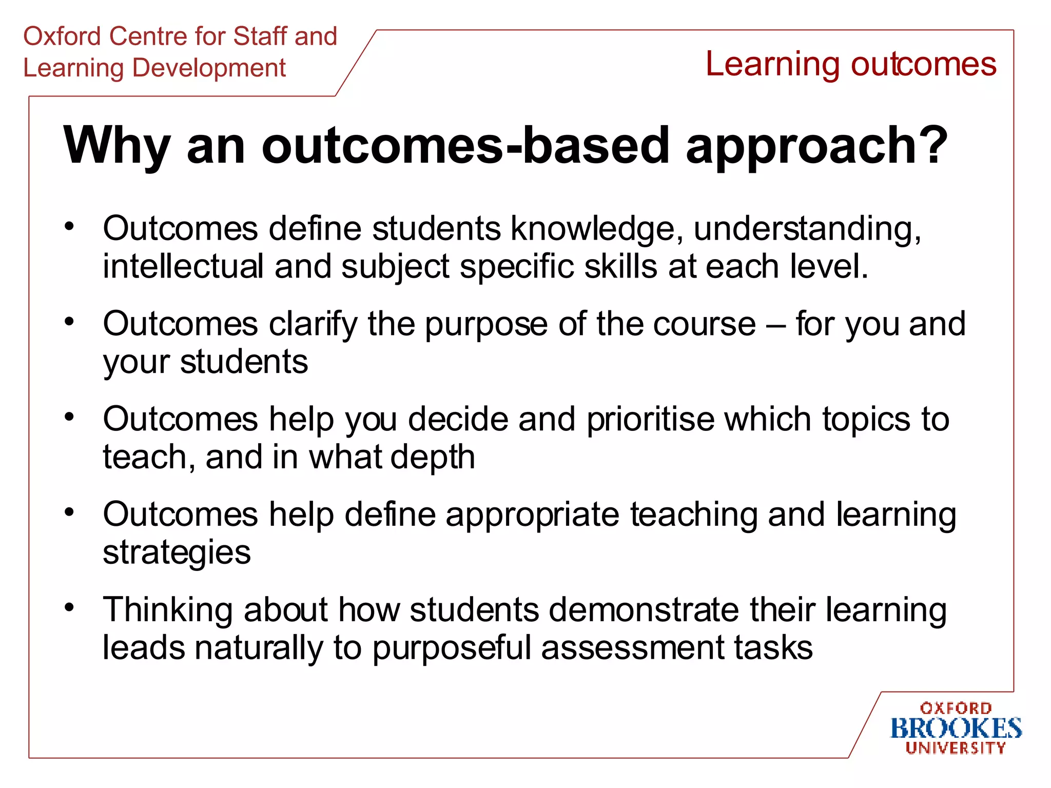 Why an outcomes-based approach? Outcomes define students knowledge, understanding, intellectual and subject specific skills at each level. Outcomes clarify the purpose of the course – for you and your students Outcomes help you decide and prioritise which topics to teach, and in what depth Outcomes help define appropriate teaching and learning strategies Thinking about how students demonstrate their learning leads naturally to purposeful assessment tasks Learning outcomes 