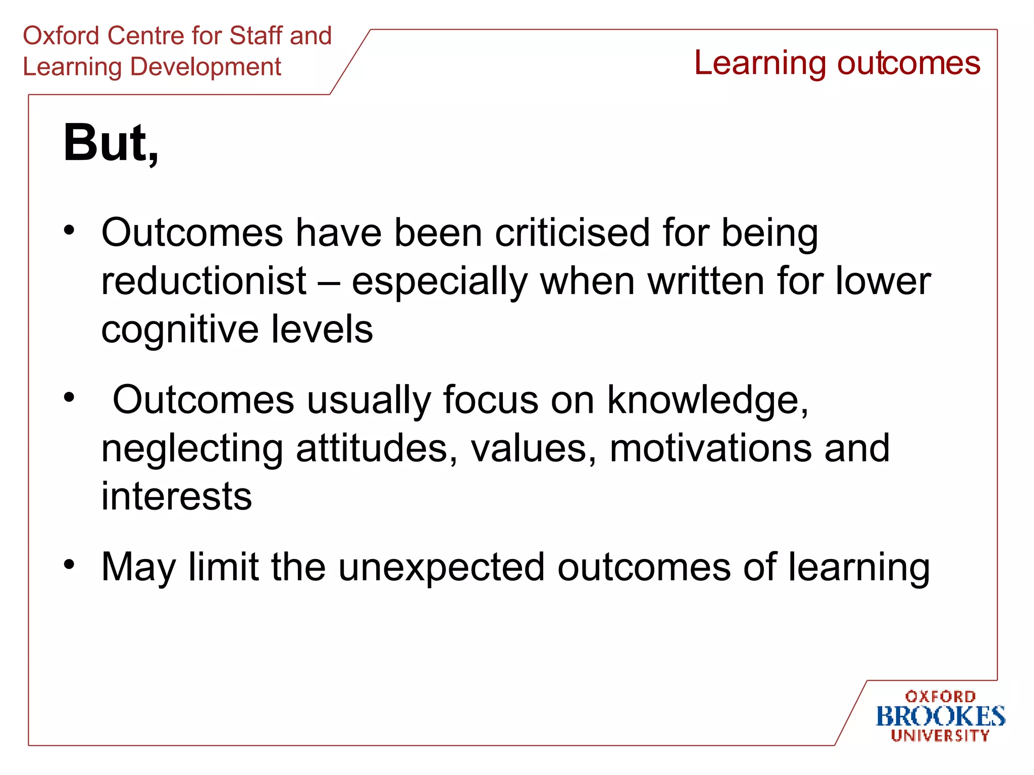 But, Outcomes have been criticised for being reductionist – especially when written for lower cognitive levels Outcomes usually focus on knowledge, neglecting attitudes, values, motivations and interests May limit the unexpected outcomes of learning Learning outcomes 