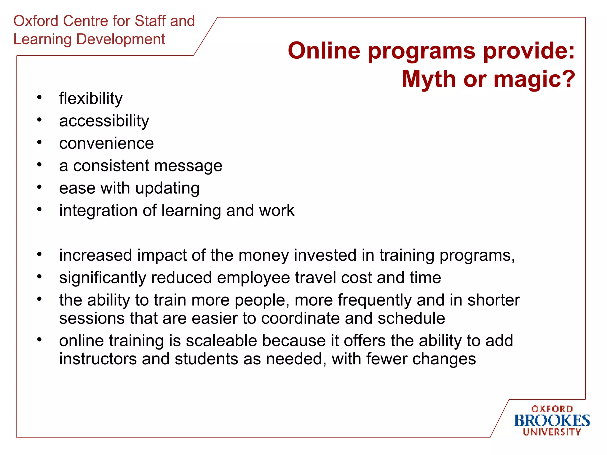 Online programs provide: Myth or magic? flexibility accessibility convenience a consistent message ease with updating integration of learning and work increased impact of the money invested in training programs, significantly reduced employee travel cost and time the ability to train more people, more frequently and in shorter sessions that are easier to coordinate and schedule online training is scaleable because it offers the ability to add instructors and students as needed, with fewer changes 