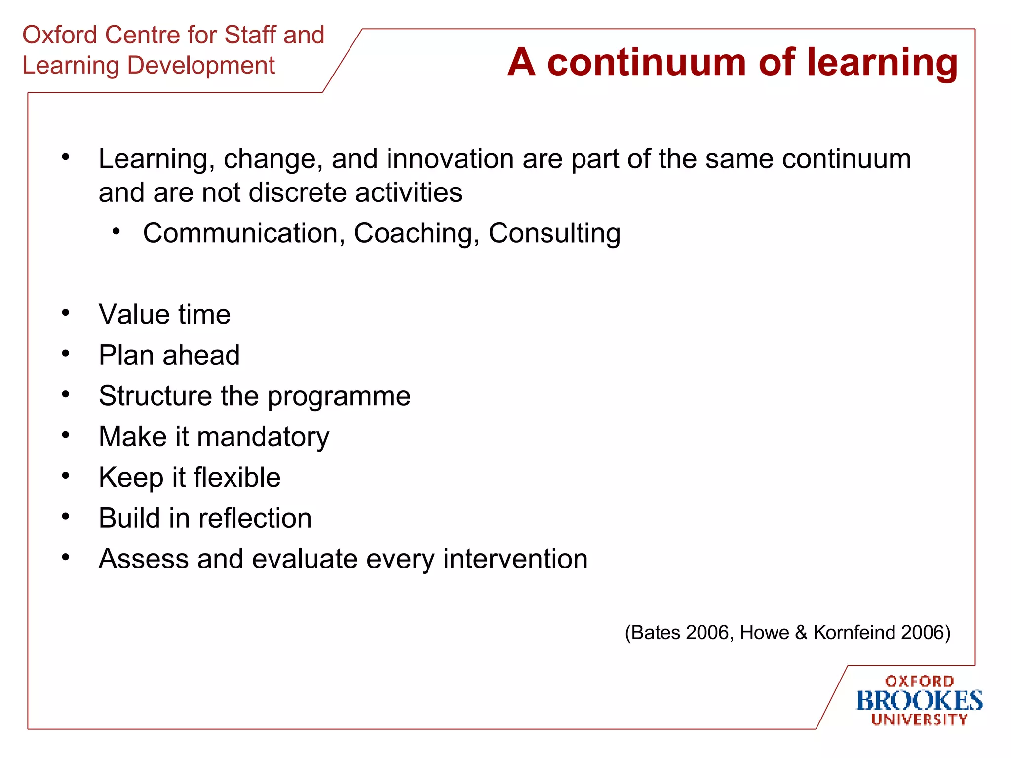 A continuum of learning Learning, change, and innovation are part of the same continuum and are not discrete activities Communication, Coaching, Consulting Value time Plan ahead Structure the programme Make it mandatory Keep it flexible Build in reflection Assess and evaluate every intervention (Bates 2006, Howe & Kornfeind 2006) 
