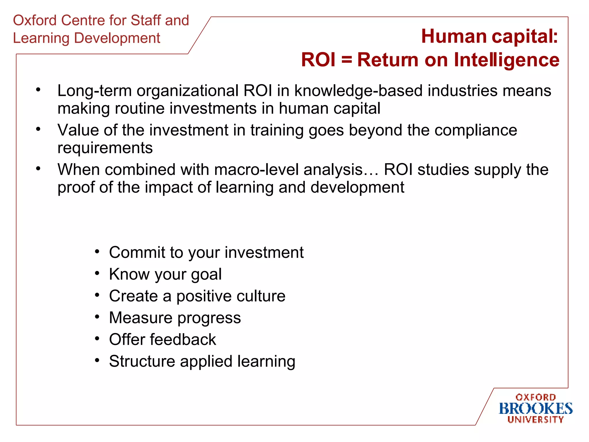 Human capital: ROI = Return on Intelligence Long-term organizational ROI in knowledge-based industries means making routine investments in human capital Value of the investment in training goes beyond the compliance requirements When combined with macro-level analysis… ROI studies supply the proof of the impact of learning and development Commit to your investment Know your goal Create a positive culture Measure progress Offer feedback Structure applied learning 