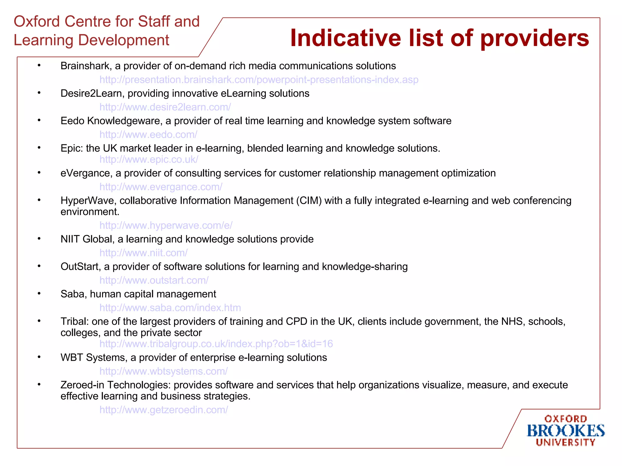 Indicative list of providers Brainshark, a provider of on-demand rich media communications solutions http://presentation.brainshark.com/powerpoint-presentations-index.asp   Desire2Learn, providing innovative eLearning solutions http://www.desire2learn.com/   Eedo Knowledgeware, a provider of real time learning and knowledge system software http://www.eedo.com/   Epic: the UK market leader in e-learning, blended learning and knowledge solutions. http://www.epic.co.uk/   eVergance, a provider of consulting services for customer relationship management optimization http://www.evergance.com/   HyperWave, c ollaborative Information Management (CIM) with a fully integrated e-learning and web conferencing environment. http://www.hyperwave.com/e/   NIIT Global, a learning and knowledge solutions provide http://www.niit.com/   OutStart, a provider of software solutions for learning and knowledge-sharing http://www.outstart.com/   Saba, human capital management http://www.saba.com/index.htm   Tribal: one of the largest providers of training and CPD in the UK, clients include government, the NHS, schools, colleges, and the private sector http://www.tribalgroup.co.uk/index.php?ob=1&id=16   WBT Systems, a provider of enterprise e-learning solutions http://www.wbtsystems.com/   Zeroed-in Technologies: provides software and services that help organizations visualize, measure, and execute effective learning and business strategies. http://www.getzeroedin.com/   