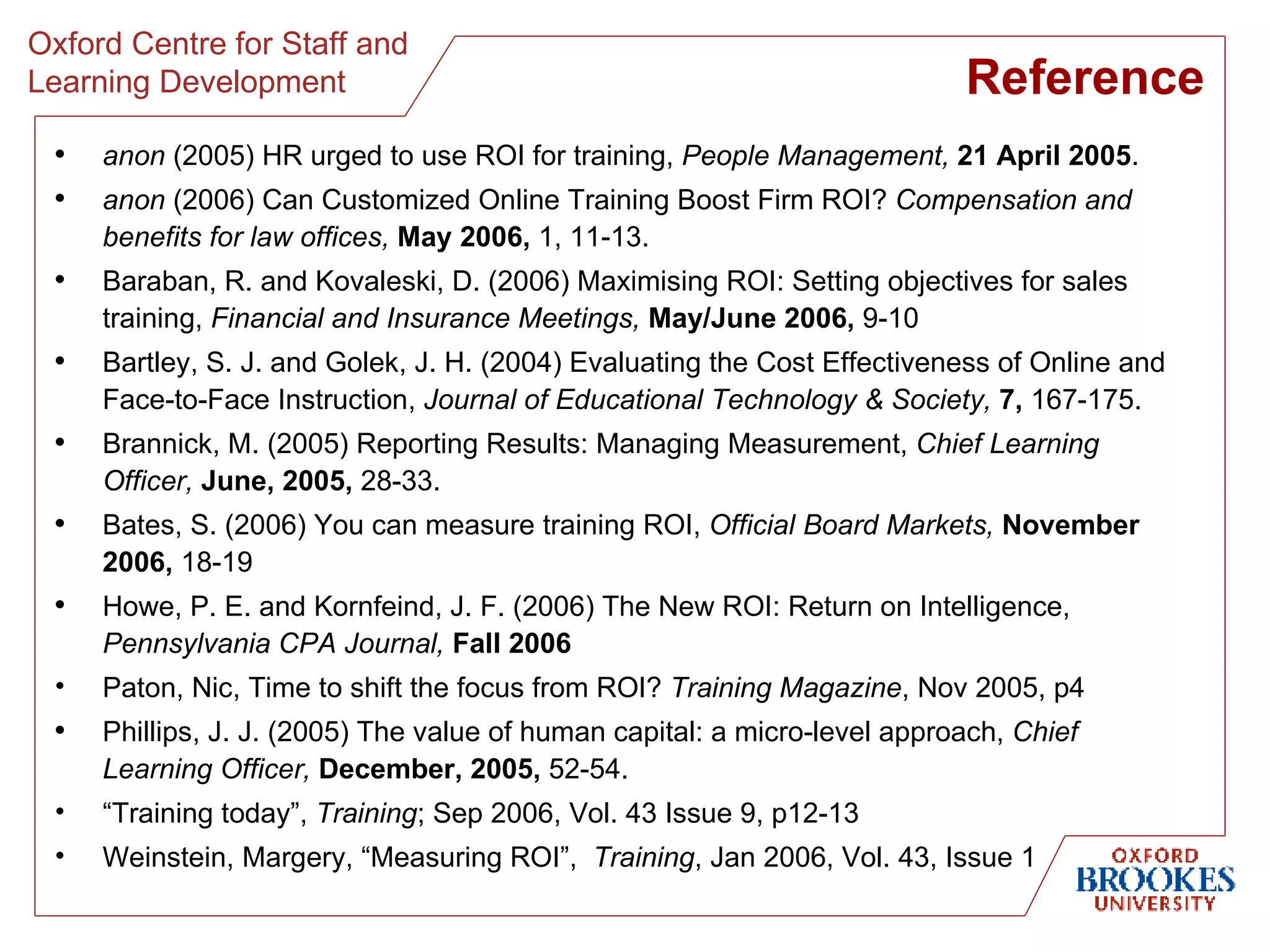 Reference anon  (2005) HR urged to use ROI for training,  People Management,   21 April 2005 . anon  (2006) Can Customized Online Training Boost Firm ROI?  Compensation and benefits for law offices,   May 2006,  1, 11-13. Baraban, R. and Kovaleski, D. (2006) Maximising ROI: Setting objectives for sales training,  Financial and Insurance Meetings,   May/June 2006,  9-10 Bartley, S. J. and Golek, J. H. (2004) Evaluating the Cost Effectiveness of Online and Face-to-Face Instruction,  Journal of Educational Technology & Society,   7,  167-175. Brannick, M. (2005) Reporting Results: Managing Measurement,  Chief Learning Officer,   June, 2005,  28-33. Bates, S. (2006) You can measure training ROI,  Official Board Markets,   November 2006,  18-19 Howe, P. E. and Kornfeind, J. F. (2006) The New ROI: Return on Intelligence,  Pennsylvania CPA Journal,   Fall 2006 Paton, Nic, Time to shift the focus from ROI?  Training Magazine , Nov 2005, p4 Phillips, J. J. (2005) The value of human capital: a micro-level approach,  Chief Learning Officer,   December, 2005,  52-54. “ Training today”,  Training ; Sep 2006, Vol. 43 Issue 9, p12-13 Weinstein, Margery, “Measuring ROI”,  Training , Jan 2006, Vol. 43, Issue 1 