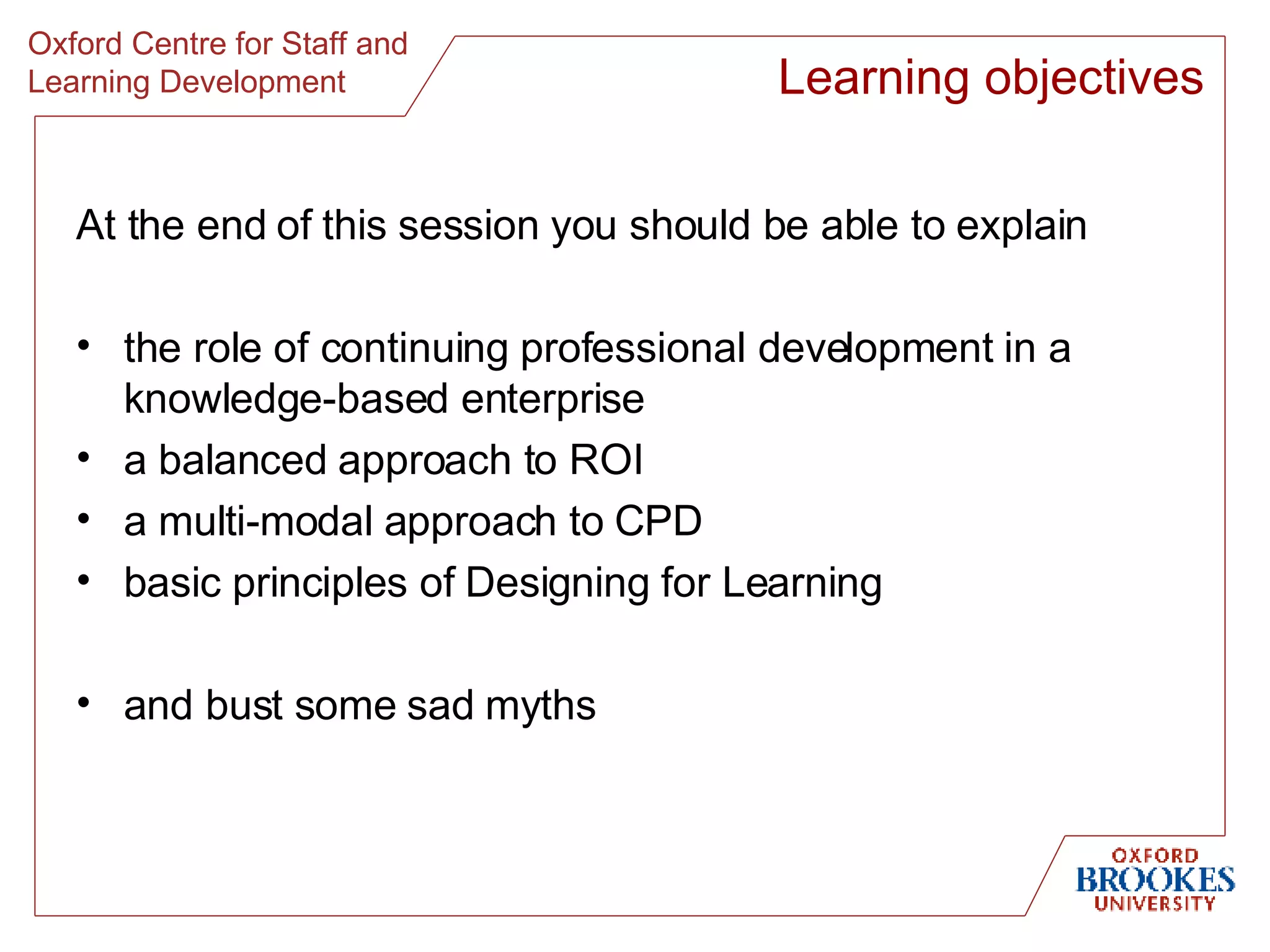 At the end of this session you should be able to explain the role of continuing professional development in a knowledge-based enterprise a balanced approach to ROI a multi-modal approach to CPD basic principles of Designing for Learning and bust some sad myths Learning objectives 