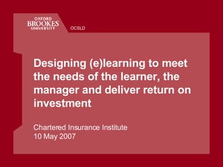 Designing (e)learning to meet the needs of the learner, the manager and deliver return on investment Chartered Insurance Institute 10 May 2007 