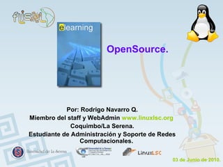 OpenSource.




            Por: Rodrigo Navarro Q.
Miembro del staff y WebAdmin www.linuxlsc.org
              Coquimbo/La Serena.
Estudiante de Administración y Soporte de Redes
                Computacionales.

                                              03 de Junio de 2010.
 