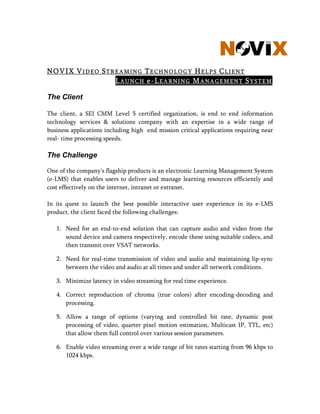 NOVIX VIDEO STREAMING TECHNOLOGY HELPS CLIENT
               LAUNCH e-LEARNING MANAGEMENT SYSTEM

The Client

The client, a SEI CMM Level 5 certified organization, is end to end information
technology services  solutions company with an expertise in a wide range of
business applications including high end mission critical applications requiring near
real- time processing speeds.

The Challenge

One of the company's flagship products is an electronic Learning Management System
(e-LMS) that enables users to deliver and manage learning resources efficiently and
cost effectively on the internet, intranet or extranet.

In its quest to launch the best possible interactive user experience in its e-LMS
product, the client faced the following challenges:

   1. Need for an end-to-end solution that can capture audio and video from the
      sound device and camera respectively, encode these using suitable codecs, and
      then transmit over VSAT networks.

   2. Need for real-time transm