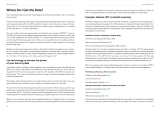 Data of Learning www.valamis.com
18 19
Where Do I Get the Data?
Your existing learning environment may already be collecting learning data. If not, it’s important
to get started.
There are a few ways that data can be collected within the learning environment. In general,
learning experience platforms (LXP) have better range for collecting data compared to tradi-
tional LMS’s. An LXP can also collect data from outside sources integrated into it, including
services like MOOCs, YouTube, and Vimeo.
The most widely used eLearning standard in recording the learning data is SCORM10
. However,
SCORM can’t fully record the always-evolving eLearning. A more advanced way to collect data
is to use the Experience API (xAPI) standard. It is a standard that allows the tracking, storing,
and sharing of the learning experiences of the user across platforms and in multiple contexts,
including offline experiences. However the data is collected, it ends up saved in the Learning
Record Store (LRS).
Besides your learning management system, useful data is hiding for example in your employ-
ee’s CVs, emails, CRM system, communication platforms, recorded calls, customer support,
surveys, and the list goes on. With artificial intelligence in the picture, data no longer needs to
be in numbers. AI can analyze text, video, audio, and images as well.
Use technology to harness the power
of your learning data
Integrations make it possible to blend together more comprehensive and thorough learning
paths, but in many cases make it more difficult to track the learning process. This is why it is
important that the learning ecosystem is built to work together with different systems and
data sources. This is also crucial when you want to make connections between learning and
business performance.
Think about all the internal systems you have that you use for storing information. You may
have something like OneDrive, Vimeo, Dropbox, or another platform of this type.
The search for learning materials goes beyond your own systems. Where do you go when you
need to learn something in a bit more structured way? This could mean LinkedIn Learning, edX,
or some other MOOC. YouTube is a massive store of knowledge as well—will you be able to track
the learning there? How about those VR lessons you are planning to test run in the near future?
When all your preferred learning and knowledge libraries are integrated with your learning
platform, you can access them by using the search in the learning platform and then seamlessly
transferring to explore the documents or learning materials outside the platform. Thanks to
xAPI, the learning actions can be recorded—even those that happen in virtual reality.
Example: Valamis LXP x LinkedIn Learning
Michelle is working as a data scientist at ACME. She starts a cooperation with marketing in a
social media ambassador program for 100 employees to help build thought leadership for the
company. Michelle will do this by sharing her expertise and insights, mainly in LinkedIn, and
interacting with possible leads in conversations. She’s relatively inexperienced with personal
branding and social media.
Michelle’s success is measured in several ways:
LinkedIn Social Selling Index (Start: 20%)
Lead conversions (Starting point: 0)
Personal network growth (Starting point: 280 contacts)
Michelle starts her new task by studying a learning path in company LXP. The learning path
includes the following lessons: Marketing Materials Introduction (internal), Personal Branding
(LinkedIn Learning) and Best Practices in LinkedIn (LinkedinLearning). xAPI sends every action
Michelle takes in the LXP into the learning record store. As she proceeds to the Personal
Branding lesson, her transfer into LinkedIn Learning happens seamlessly from the LXP. xAPI
follows her in LinkedIn Learning, recording all the same activity it recorded inside the LXP.
After the campaign with social media ambassadors has been running for two weeks, ACME’s
Social media manager Tina takes a look at the performance records of her ambassadors.
Michelle’s performance after two weeks:
LinkedIn Social Selling Index: 41%
Lead conversions: 0
Personal network growth: +113
Average ambassador’s performance after two weeks:
LinkedIn Social Selling Index: 58%
Lead conversions: 8
Personal network growth: +92
The performance data shows that while Michelle has succeeded in increasing her social selling
index and growing her personal network, she has gotten zero lead conversions. However,
 