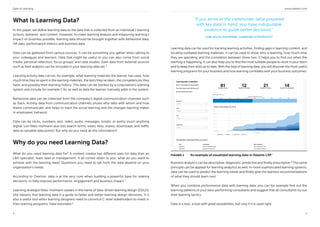 Data of Learning www.valamis.com
4 5
What Is Learning Data?
In this paper, we define learning data as the data that is collected from an individual’s learning
actions, behavior, and context. However, to make learning analysis and measuring learning’s
impact on business possible, learning data should be brought together with behavioral data,
HR data, performance metrics and business data.
Data can be gathered from various sources. It can be something you gather when talking to
your colleagues and learners. Data that might be useful to you can also come from social
media, personal reflection, focus groups, and case studies. Even data from external sources
such as field analysts can be included in your learning data set.3
Learning activity data can be, for example, what learning materials the learner has used, how
much time they’ve spent in the learning materials, the tests they’ve taken, the competencies they
have, and possibly their learning history. This data can be tracked by a corporation’s learning
system and include for example CVs, as well as data the learner manually adds in the system.
Behavioral data can be collected from the company’s digital communication channels such
as Slack. Activity data from communication channels shows who talks with whom and how
teams communicate, and helps to track the social learning and the changes learning makes
in employees’ behavior.
Data can be clicks, numbers, text, video, audio, messages, emails, or pretty much anything
digital. Lori Niles-Hofmann also lists search terms, views, likes, shares, downloads, and traffic
data as valuable data points4
But why do you need all this information?
Why do you need Learning Data?
What do you need learning data for? A content creator has different uses for data than an
L&D specialist, team lead or management. It all comes down to you: what do you want to
achieve with the learning data? Questions you need to ask from the data depend on your
organization’s needs.
According to Overton, data is at the very core when building a powerful base for making
decisions: to help improve performance, engagement and business impact.5
Learning strategist Niles-Hofmann swears in the name of data-driven learning design (DDLD).
She reasons that learning data is a guide to faster and better learning design decisions. It is
also a useful tool when learning designers need to convince C-level stakeholders to invest in
their learning programs. Data resonates.6
“If you arrive at the stakeholder table prepared
with key data in hand, you have indisputable
evidence to guide better decisions.”
LORI NILES-HOFMANN, LEARNING STRATEGIST4
Learning data can be used for tracking learning activities, finding gaps in learning content, and
locating outdated learning materials. It can be used to show who is learning, how much time
they are spending, and the correlation between these two. It helps you to find out when the
learning is happening. It can also help you to find the most suitable people to work in your team
and to keep their skills up to date. With the help of learning data, you will discover the most useful
learning programs for your business and how learning correlates with your business outcomes.
FIGURE 1 An example of visualized learning data in Valamis LXP.7
Business analytics can be descriptive, diagnostic, predictive and finally prescriptive.8
The same
principle can be applied for learning analytics as well. In more sophisticated learning systems,
data can be used to predict the learning needs and finally give the learners recommendations
of what they should learn next.
When you combine performance data with learning data, you can for example find out the
learning patterns of your best-performing consultants and suggest that all consultants try out
their learning tactics.
Data is a tool, a tool with great possibilities, but only if it is used right.
 