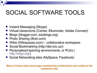 SOCIAL SOFTWARE TOOLS Instant Messaging (Skype) Virtual classrooms (Centra, Elluminate, Adobe Connect) Blogs (blogger.com, edublogs.org) Photo Sharing  (flickr.com) Wikis   (Wikispaces.com) – collaborative workspace Social Bookmarking  ( http://del.icio.us/ ) Personalised learning environments, or PLEs  ( http://elgg.org/ ) Social Networking sites (MySpace, Facebook) Many of these sites encourage contributing content (text and media) to the  read/write web.   