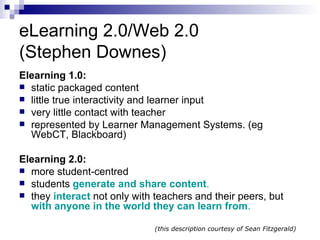 eLearning 2.0/Web 2.0 (Stephen Downes) Elearning 1.0: static packaged content  little true interactivity and learner input  very little contact with teacher represented by Learner Management Systems. (eg WebCT, Blackboard)  Elearning 2.0: more student-centred students  generate and share content .  they  interact   not only with teachers and their peers, but  with anyone in the world they can learn from . (this description courtesy of Sean Fitzgerald) 