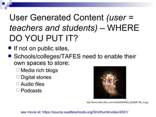 User Generated Content  (user = teachers and students)  – WHERE DO YOU PUT IT? If not on public sites, Schools/colleges/TAFES need to enable their own spaces to store: Media rich blogs Digital stories Audio files Podcasts  see movie at: https://source.seattleschools.org/l3rn/thumb/video/4501/ http://farm2.static.flickr.com/1020/529424853_8b28a81792_m.jpg 