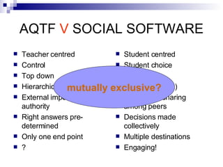 AQTF  V  SOCIAL SOFTWARE Teacher centred Control Top down Hierarchical External imposed authority Right answers pre-determined Only one end point ? Student centred Student choice Bottom up Distributive (flat) Knowledge sharing among peers Decisions made collectively Multiple destinations Engaging! mutually exclusive? 
