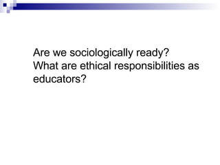 Are we sociologically ready? What are ethical responsibilities as educators? 