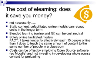 The cost of elearning: does  it save you money? not necessarily….. Static content, unfacilitated online models can recoup costs in the longer term Blended learning (online and f2f) can be cost neutral  Solely online facilitated models  FACT: it takes longer to effectively teach 15 people online than it does to teach the same amount of content to the same number of people in a classroom Costs can be offset by employing Open Source software (eg Moodle) and not investing in developing whole course content for preloading 