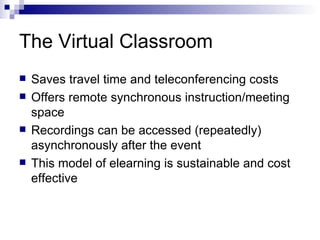 The Virtual Classroom Saves travel time and teleconferencing costs Offers remote synchronous instruction/meeting space Recordings can be accessed (repeatedly) asynchronously after the event This model of elearning is sustainable and cost effective 