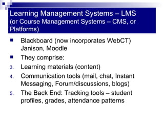 Learning Management Systems – LMS  (or Course Management Systems – CMS, or Platforms) Blackboard (now incorporates WebCT) Janison, Moodle They comprise: Learning materials (content) Communication tools (mail, chat, Instant Messaging, Forum/discussions, blogs) The Back End: Tracking tools – student profiles, grades, attendance patterns 