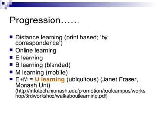 Progression…… Distance learning (print based; ‘by correspondence’) Online learning E learning B learning (blended) M learning (mobile) E+M =  U learning  (ubiquitous) (Janet Fraser, Monash Uni)  (http://infotech.monash.edu/promotion/coolcampus/workshop/3rdworkshop/walkaboutlearning.pdf) 