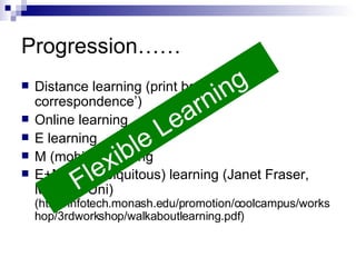 Progression…… Distance learning (print based; ‘by correspondence’) Online learning E learning M (mobile) learning E+M = U (ubiquitous) learning (Janet Fraser, Monash Uni)  (http://infotech.monash.edu/promotion/coolcampus/workshop/3rdworkshop/walkaboutlearning.pdf) Flexible Learning 