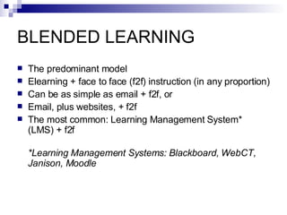 BLENDED LEARNING The predominant model Elearning + face to face (f2f) instruction (in any proportion) Can be as simple as email + f2f, or Email, plus websites, + f2f The most common: Learning Management System* (LMS) + f2f *Learning Management Systems: Blackboard, WebCT, Janison, Moodle 