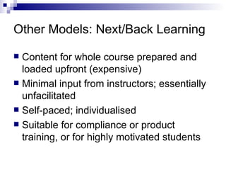 Other Models: Next/Back Learning Content for whole course prepared and loaded upfront (expensive) Minimal input from instructors; essentially unfacilitated Self-paced; individualised Suitable for compliance or product training, or for highly motivated students  
