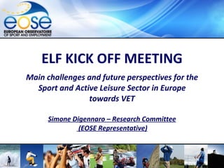 ELF KICK OFF MEETING Main challenges and future perspectives for the Sport and Active Leisure Sector in Europe towards VET Simone Digennaro – Research Committee  (EOSE Representative) Roma, February 2010 – EOSE    www.eose.org  