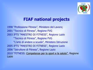 FIAF national projects <ul><li>1998  “Professione Fitness”, Ministero del Lavoro; </li></ul><ul><li>2001 “Tecnico di Fitne...