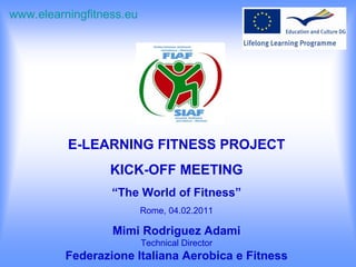 E-LEARNING FITNESS PROJECT KICK-OFF MEETING “ The World of Fitness” Rome, 04.02.2011 Mimi Rodriguez Adami Technical Director Federazione Italiana Aerobica e Fitness www.elearningfitness.eu     