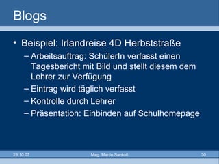 Blogs Beispiel: Irlandreise 4D Herbststraße Arbeitsauftrag: SchülerIn verfasst einen Tagesbericht mit Bild und stellt diesem dem Lehrer zur Verfügung Eintrag wird täglich verfasst Kontrolle durch Lehrer Präsentation: Einbinden auf Schulhomepage 