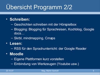 Übersicht Programm 2/2 Schreiben: Geschichten schreiben mit der Hörspielbox  Blogging: Blogging für Sprachreisen, Kochblog, Google docs… Skrbl, mindmapping, Cmaps Lesen: RSS für den Sprachunterricht: der Google Reader  Moodle  Eigene Plattformen kurz vorstellen Einbindung von Werkzeugen (Youtube usw.) 