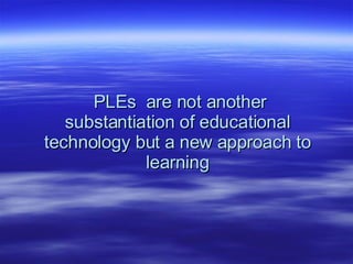PLEs  are not another substantiation of educational technology but a new approach to learning 
