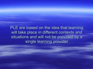 PLE are based on the idea that learning will take place in different contexts and situations and will not be provided by a single learning provider 