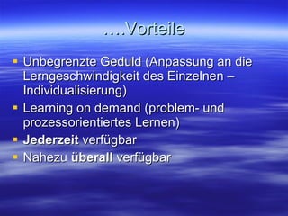 ….Vorteile Unbegrenzte Geduld (Anpassung an die Lerngeschwindigkeit des Einzelnen – Individualisierung) Learning on demand (problem- und prozessorientiertes Lernen) Jederzeit  verfügbar Nahezu  überall  verfügbar 