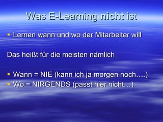 Was E-Learning  nicht  ist Lernen wann und wo der Mitarbeiter will Das heißt für die meisten nämlich Wann = NIE (kann ich ja morgen noch….) Wo = NIRGENDS (passt hier nicht…)  