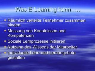 Was E-Learning kann….. Räumlich verteilte Teilnehmer zusammen binden Messung von Kenntnissen und Kompetenzen Soziale Lernprozesse initiieren Nutzung des Wissens der Mitarbeiter Individuelle Lehr- und Lernangebote gestalten 