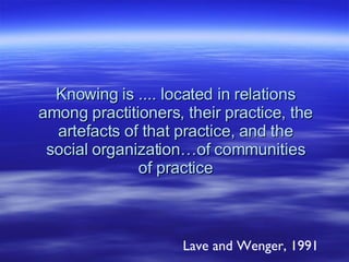 Knowing is .... located in relations among practitioners, their practice, the artefacts of that practice, and the social organization…of communities of practice Lave and Wenger, 1991 