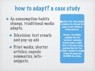 how to adapt? a case study As consumption habits change, traditional media adapts.  Television; text crawls and pop-up ads Print media; shorter articles; capsule summaries, info-snippets.  The New York Times decided to dedicate the 2nd and 3rd pages of every edition to article abstracts. Director, Tom Bodkin, explained that the  “ shortcuts ”  would give harried readers a quick  “ taste ”  of the day ’ s news, sparring them the  “ less efficient ”  method of actually turning the pages and READING the articles. 