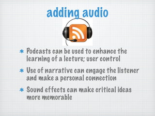 adding audio Podcasts can be used to enhance the learning of a lecture; user control Use of narrative can engage the listener and make a personal connection Sound effects can make critical ideas more memorable 