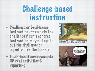 Challenge-based instruction Challenge or Goal-based instruction often puts the challenge first; anchored instruction may not spell-out the challenge or objective for the learner Flash-based environments OR real activities & reporting  