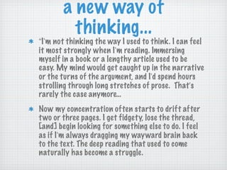 a new way of thinking... “ I ’ m not thinking the way I used to think. I can feel it most strongly when I ’ m reading. Immersing myself in a book or a lengthy article used to be easy. My mind would get caught up in the narrative or the turns of the argument, and I ’ d spend hours strolling through long stretches of prose.  That ’ s rarely the case anymore… Now my concentration often starts to drift after two or three pages. I get fidgety, lose the thread, [and] begin looking for something else to do. I feel as if I ’ m always dragging my wayward brain back to the text. The deep reading that used to come naturally has become a struggle. 